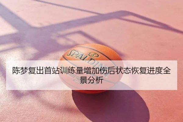 陈梦复出首站训练量增加伤后状态恢复进度全景分析