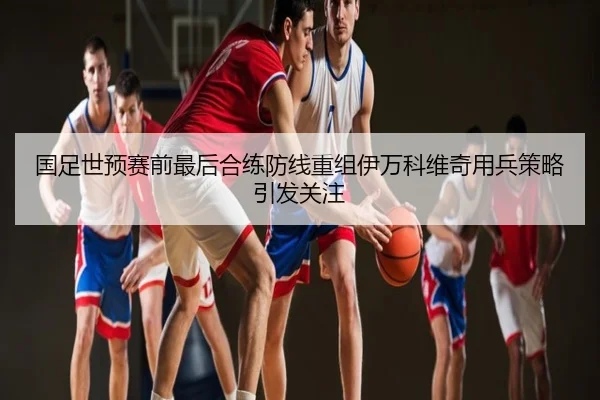 国足世预赛前最后合练防线重组伊万科维奇用兵策略引发关注