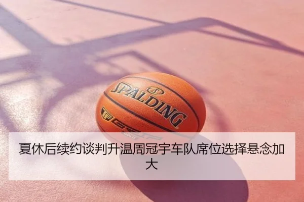 夏休后续约谈判升温周冠宇车队席位选择悬念加大