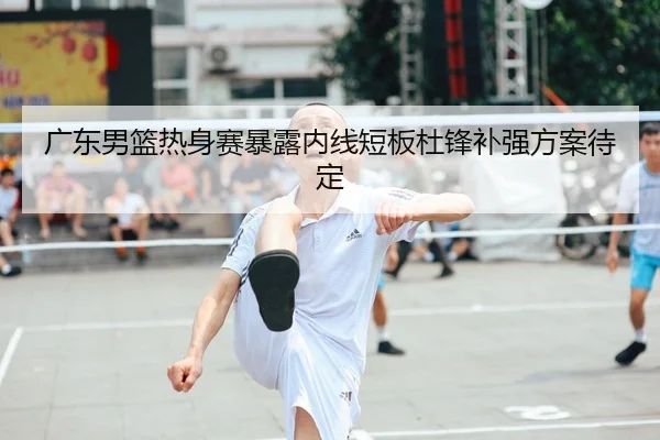 广东男篮热身赛暴露内线短板杜锋补强方案待定