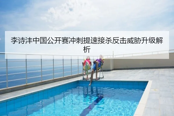 李诗沣中国公开赛冲刺提速接杀反击威胁升级解析