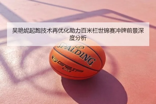吴艳妮起跑技术再优化助力百米栏世锦赛冲牌前景深度分析