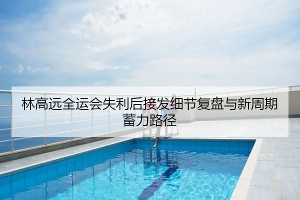 林高远全运会失利后接发细节复盘与新周期蓄力路径