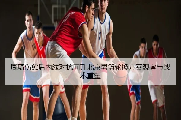 周琦伤愈后内线对抗回升北京男篮轮换方案观察与战术重塑